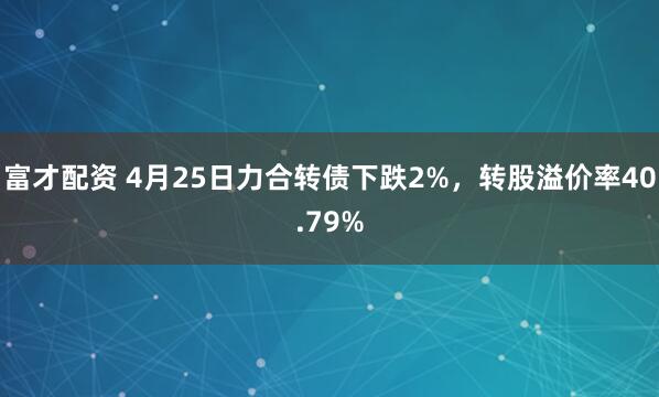 富才配资 4月25日力合转债下跌2%，转股溢价率40.79%