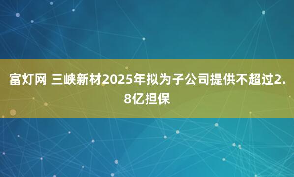 富灯网 三峡新材2025年拟为子公司提供不超过2.8亿担保