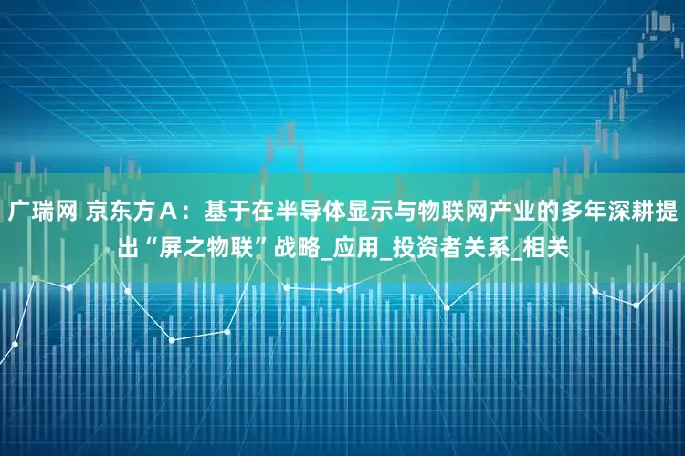 广瑞网 京东方Ａ：基于在半导体显示与物联网产业的多年深耕提出“屏之物联”战略_应用_投资者关系_相关