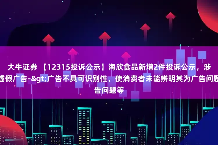 大牛证券 【12315投诉公示】海欣食品新增2件投诉公示，涉及虚假广告->广告不具可识别性，使消费者未能辨明其为广告问题等