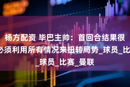 杨方配资 毕巴主帅：首回合结果很不利，必须利用所有情况来扭转局势_球员_比赛_曼联