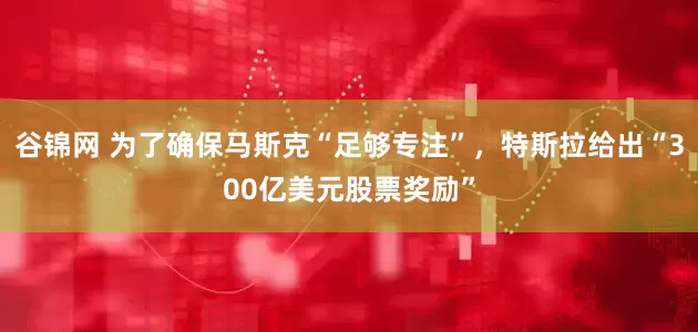 谷锦网 为了确保马斯克“足够专注”，特斯拉给出“300亿美元股票奖励”