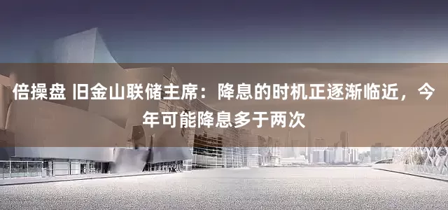 倍操盘 旧金山联储主席：降息的时机正逐渐临近，今年可能降息多于两次