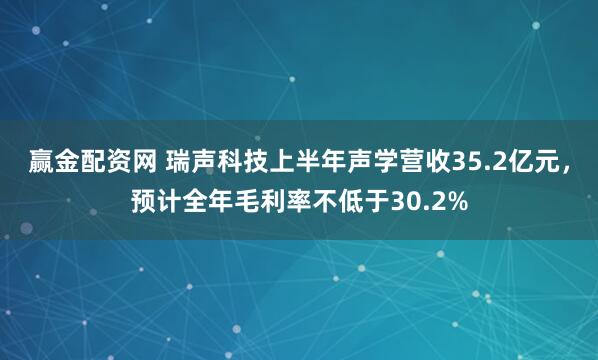 赢金配资网 瑞声科技上半年声学营收35.2亿元，预计全年毛利率不低于30.2%