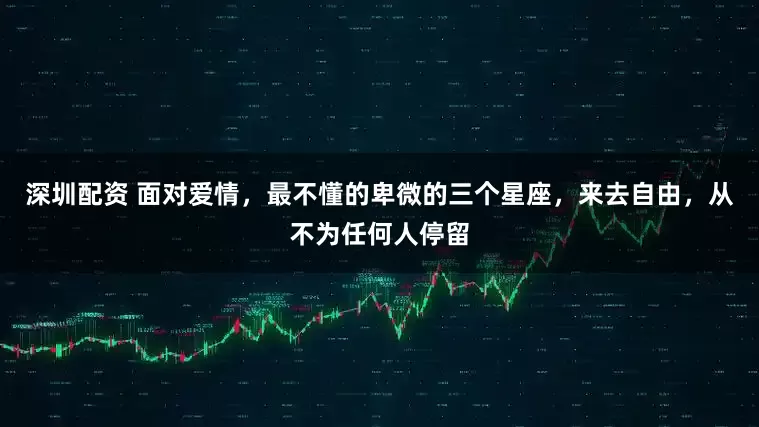 深圳配资 面对爱情，最不懂的卑微的三个星座，来去自由，从不为任何人停留