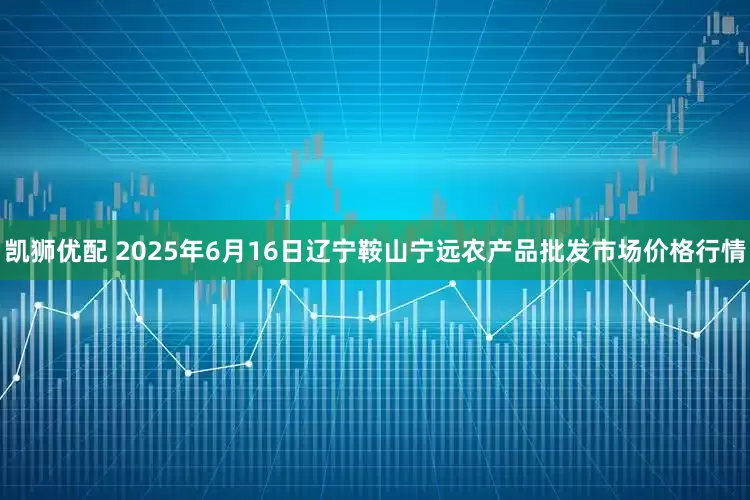 凯狮优配 2025年6月16日辽宁鞍山宁远农产品批发市场价格行情