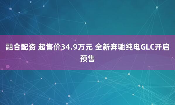 融合配资 起售价34.9万元 全新奔驰纯电GLC开启预售